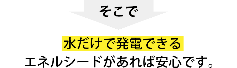 水だけで発電するエネルシードがあれば安心！